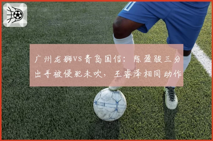 广州龙狮vs青岛国信:陈盈骏三分出手被侵犯未吹,王睿泽相同动作获三罚引球迷不满