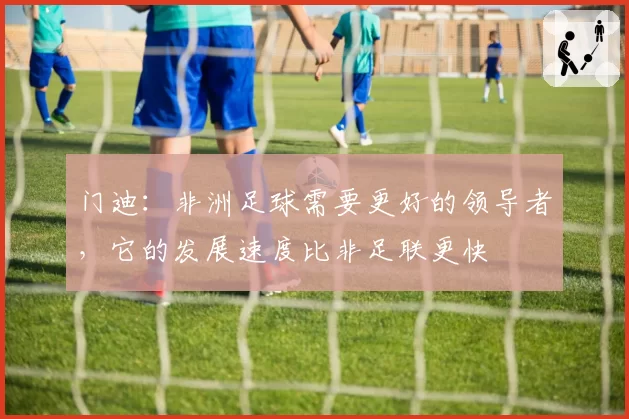 门迪：非洲足球需要更好的领导者，它的发展速度比非足联更快