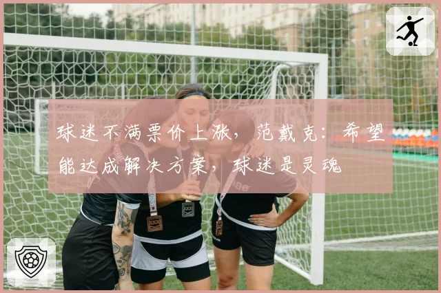 球迷不满票价上涨，范戴克：希望能达成解决方案，球迷是灵魂