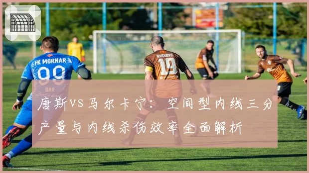 唐斯vs马尔卡宁：空间型内线三分产量与内线杀伤效率全面解析
