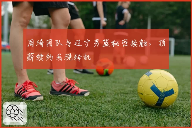 周琦团队与辽宁男篮秘密接触,顶薪续约或现转机