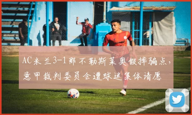 AC米兰3-1那不勒斯莱奥假摔骗点，意甲裁判委员会遭球迷集体请愿