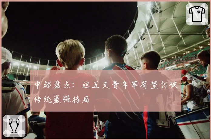 中超盘点：这五支青年军有望打破传统豪强格局