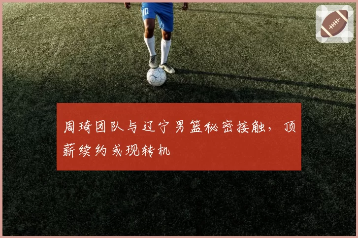周琦团队与辽宁男篮秘密接触,顶薪续约或现转机