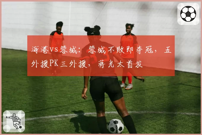 海港vs蓉城：蓉城不败即夺冠，五外援PK三外援，蒋光太首发