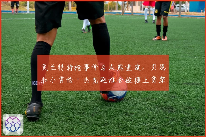 莫兰特持枪事件后灰熊重建，贝恩和小贾伦·杰克逊谁会被摆上货架？