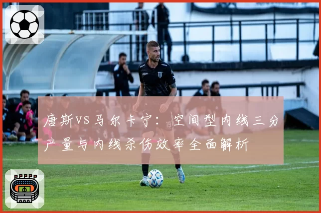 唐斯vs马尔卡宁：空间型内线三分产量与内线杀伤效率全面解析