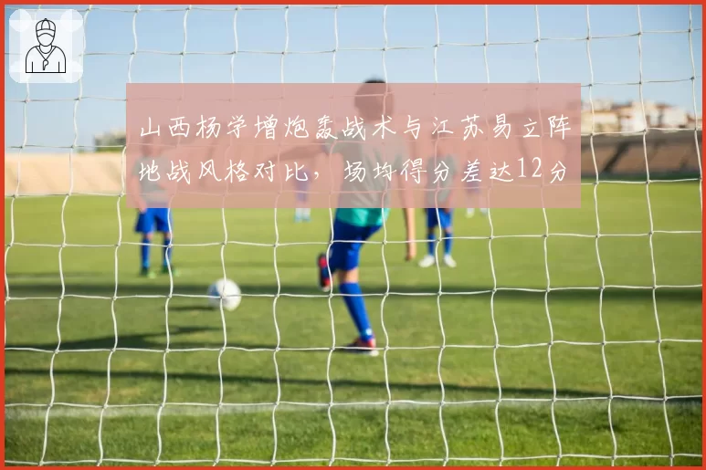 山西杨学增炮轰战术与江苏易立阵地战风格对比，场均得分差达12分